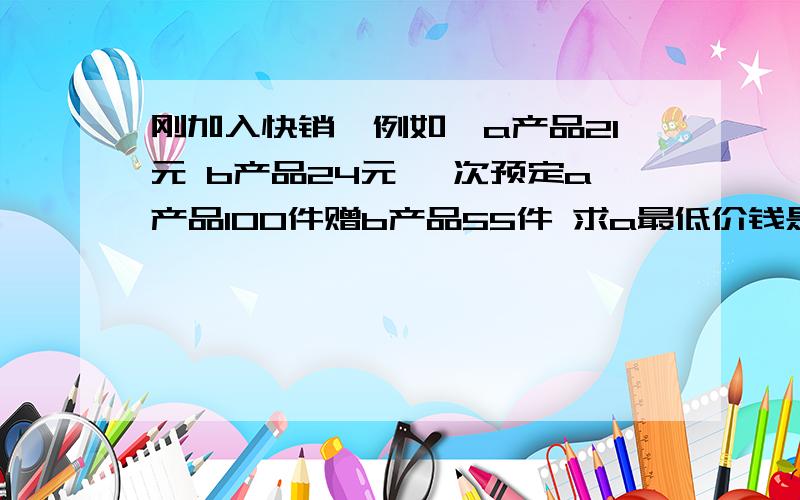 刚加入快销,例如,a产品21元 b产品24元 一次预定a产品100件赠b产品55件 求a最低价钱是多少钱一件请写下公式.