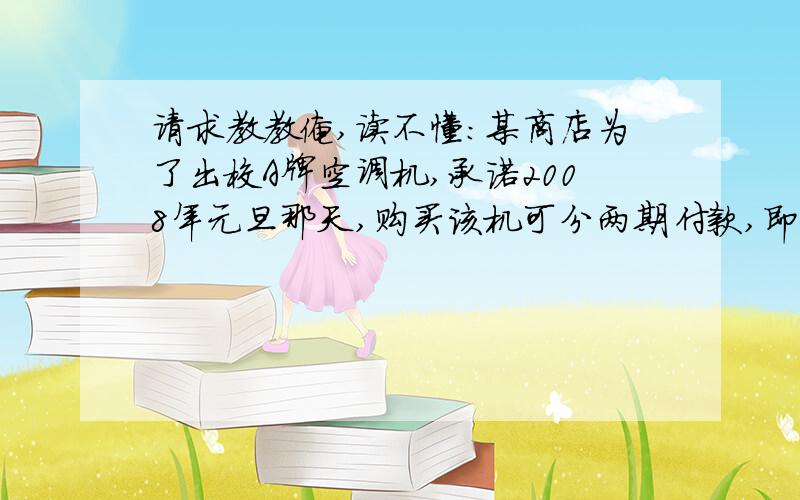 请求教教俺,读不懂：某商店为了出校A牌空调机,承诺2008年元旦那天,购买该机可分两期付款,即在购买时先付部分货款,余下部分及它的利息（年利率7.5％）在2009年元旦付清,该空调售价为每台8