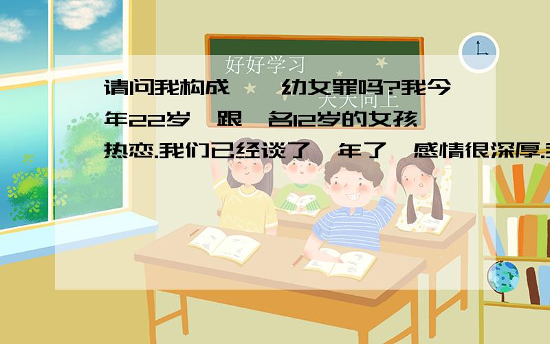 请问我构成猥亵幼女罪吗?我今年22岁,跟一名12岁的女孩热恋.我们已经谈了一年了,感情很深厚.我是懂法律知识的,所以不敢跟她发生关系.但情到浓时,也经常有亲吻和抚摸的行为.现在我们的关