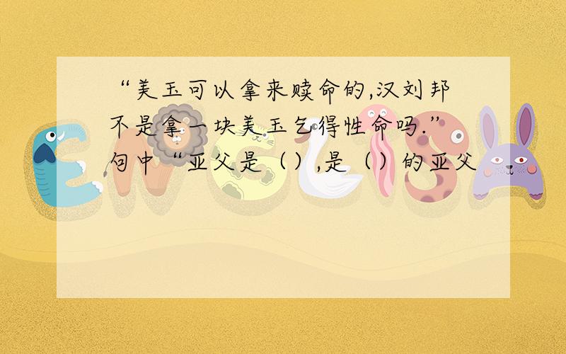 “美玉可以拿来赎命的,汉刘邦不是拿一块美玉乞得性命吗.”句中“亚父是（）,是（）的亚父