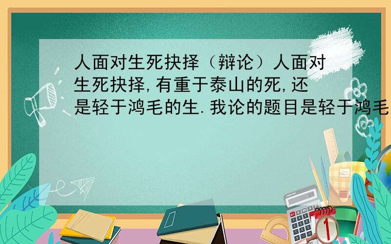 人面对生死抉择（辩论）人面对生死抉择,有重于泰山的死,还是轻于鸿毛的生.我论的题目是轻于鸿毛的生,谁可以帮忙找下事例和设计个简要的提纲.无论是重于泰山，还是轻于鸿毛。都不扁