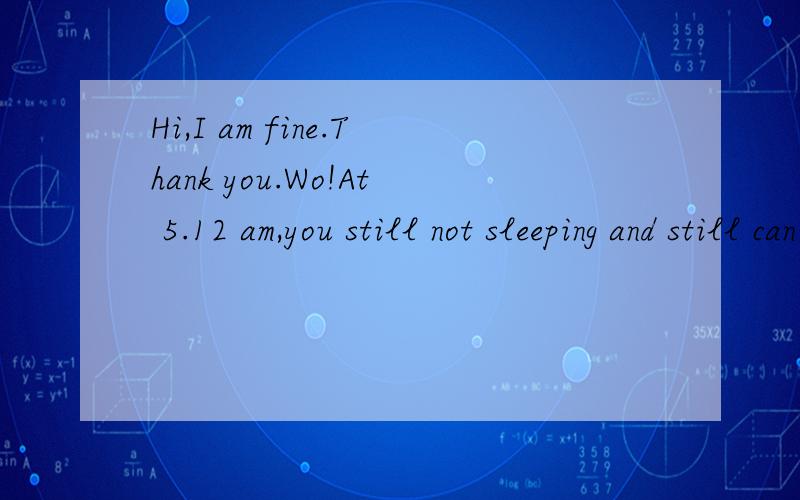 Hi,I am fine.Thank you.Wo!At 5.12 am,you still not sleeping and still can emailed me.By the way,may I know how you get my email address?How do I know you?And where do I know you?Is it in Hainan where I just came on Sunday 17 April?Wish you a happy da