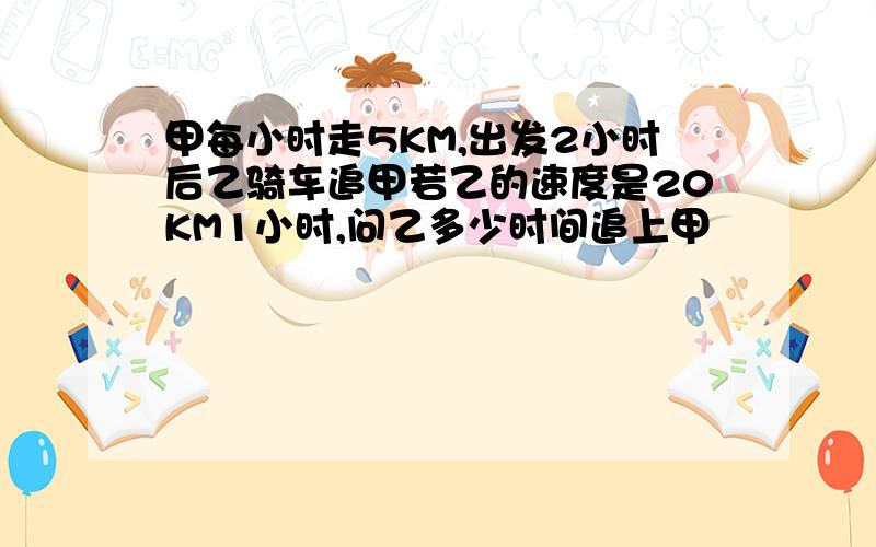 甲每小时走5KM,出发2小时后乙骑车追甲若乙的速度是20KM1小时,问乙多少时间追上甲