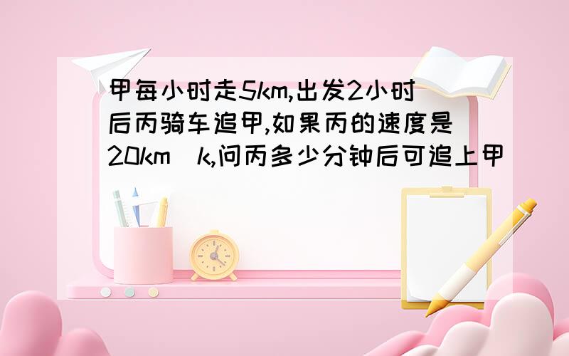 甲每小时走5km,出发2小时后丙骑车追甲,如果丙的速度是20km|k,问丙多少分钟后可追上甲