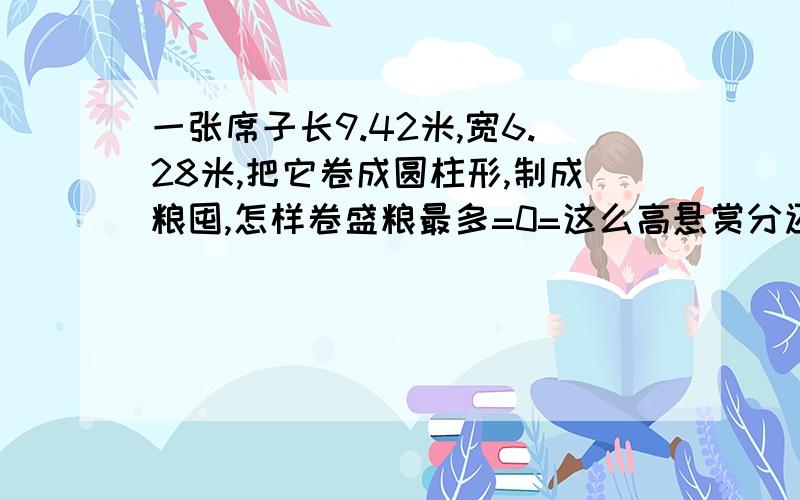 一张席子长9.42米,宽6.28米,把它卷成圆柱形,制成粮囤,怎样卷盛粮最多=0=这么高悬赏分还没人来么？