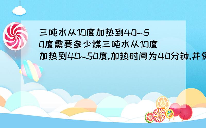 三吨水从10度加热到40~50度需要多少煤三吨水从10度加热到40~50度,加热时间为40分钟,并保持温度,10小时,需要多少煤