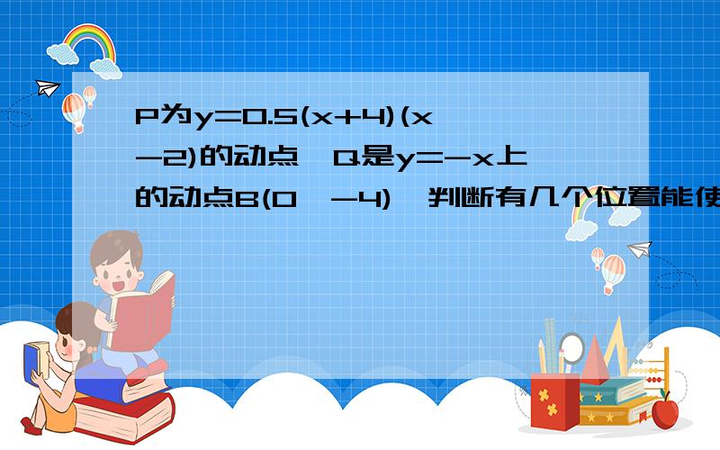 P为y=0.5(x+4)(x-2)的动点,Q是y=-x上的动点B(0,-4),判断有几个位置能使PQBO为顶点的四边形是平行四边形