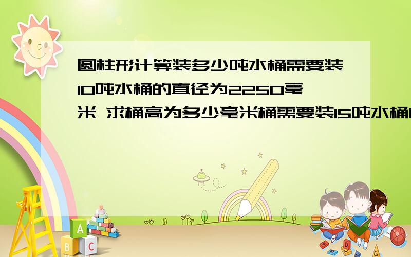 圆柱形计算装多少吨水桶需要装10吨水桶的直径为2250毫米 求桶高为多少毫米桶需要装15吨水桶的直径为2560毫米 求桶高为多少毫米