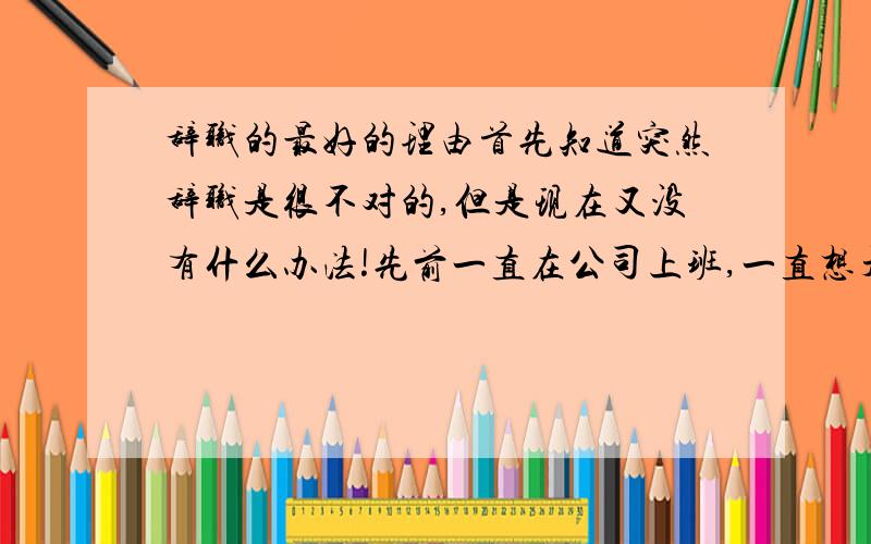 辞职的最好的理由首先知道突然辞职是很不对的,但是现在又没有什么办法!先前一直在公司上班,一直想开个店铺.今天有个很好的机会,我一定要开个自己的店铺.所以我明天一定 辞职 ,但是不