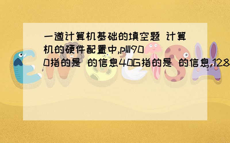 一道计算机基础的填空题 计算机的硬件配置中,pIII900指的是 的信息40G指的是 的信息,128M指的是 的信息 ,普通CD光盘的容量是 ,3.5寸高密软盘的容量是 ,光盘驱动器的英文名称叫 .