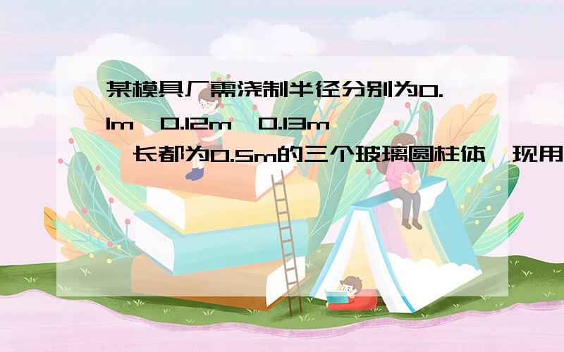 某模具厂需浇制半径分别为0.1m,0.12m,0.13m,长都为0.5m的三个玻璃圆柱体,现用半径为0.05m的玻璃圆柱体来浇制这三个玻璃圆柱体,需要这种玻璃圆柱体多长?有人回答我总体积不变,也就是说,0.05半