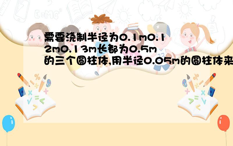 需要浇制半径为0.1m0.12m0.13m长都为0.5m的三个圆柱体,用半径0.05m的圆柱体来浇制,要圆柱体多长?模具厂需要浇制半径分别为0.1m,0.12m,0.13m长都为0.5m的三个玻璃圆柱体,现用半径0.05m的玻璃圆柱体来