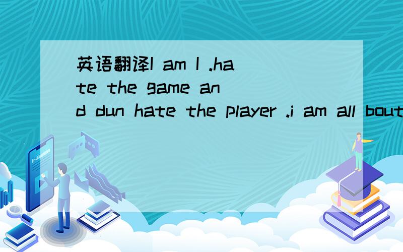 英语翻译I am I .hate the game and dun hate the player .i am all bout unity .but if u fucks wid me i gotsa fuck wid you .in my role is theFRONTLINESOLDIER.别只翻译字面意思，请翻译的有点内涵 翻译的好的话