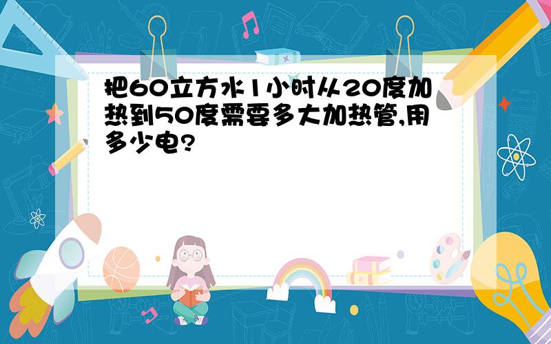 把60立方水1小时从20度加热到50度需要多大加热管,用多少电?