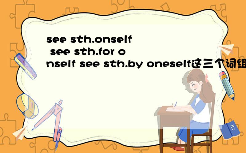 see sth.onself see sth.for onself see sth.by oneself这三个词组之间有什么区别?……