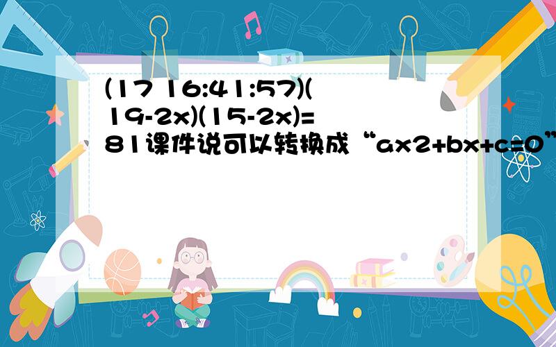 (17 16:41:57)(19-2x)(15-2x)=81课件说可以转换成“ax2+bx+c=0”的形式请写出具体过程