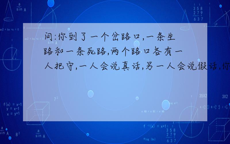 问:你到了一个岔路口,一条生路和一条死路,两个路口各有一人把守,一人会说真话,另一人会说假话,你只能问其中一个人一个问题,你如何找到生路?