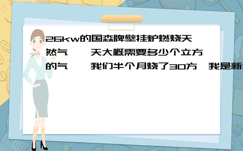 26kw的国森牌壁挂炉燃烧天然气,一天大概需要多少个立方的气,《我们半个月烧了30方》我是新疆的,供暖就是用壁挂炉,130的房子,一天用30-40个立方左右,天然气表是不是有问题啊