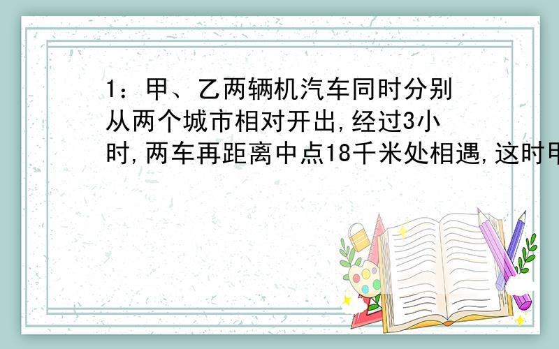 1：甲、乙两辆机汽车同时分别从两个城市相对开出,经过3小时,两车再距离中点18千米处相遇,这时甲车与乙车所行的路程之比是2：3.甲乙两车的速度各是多少?2：装订一批练习本,如果每本24页,