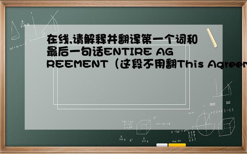 在线,请解释并翻译第一个词和最后一句话ENTIRE AGREEMENT（这段不用翻This Agreement and the attached Exhibits constitute the complete basis for the Agreement.  In the event of a conflict between paragraphs 1 through 5 and the term