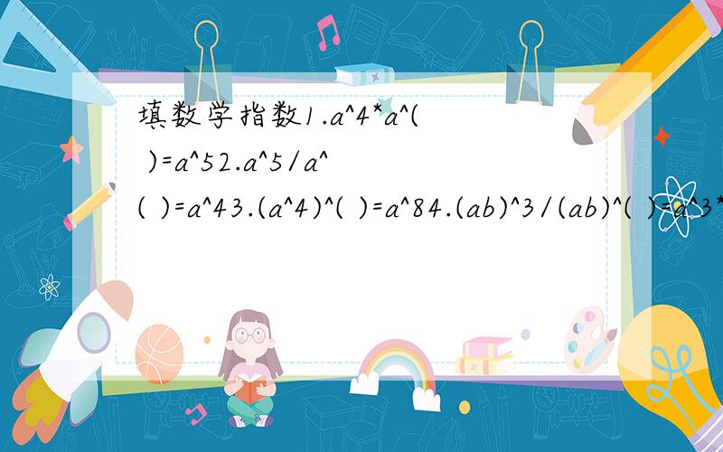 填数学指数1.a^4*a^( )=a^52.a^5/a^( )=a^43.(a^4)^( )=a^84.(ab)^3/(ab)^( )=a^3*b^3