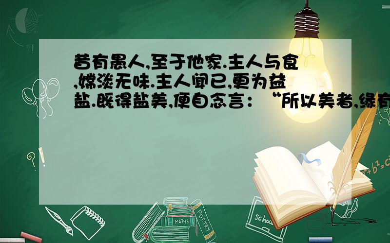 昔有愚人,至于他家.主人与食,嫦淡无味.主人闻已,更为益盐.既得盐美,便自念言：“所以美者,缘有盐故.少有尚尔,说复多也?”愚人无智,便空食盐,食已口爽,返为其患.