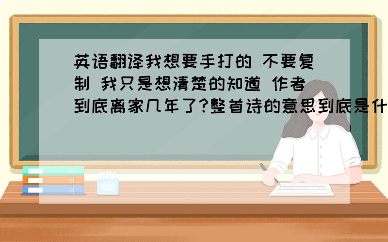 英语翻译我想要手打的 不要复制 我只是想清楚的知道 作者到底离家几年了?整首诗的意思到底是什么?我根本看不懂