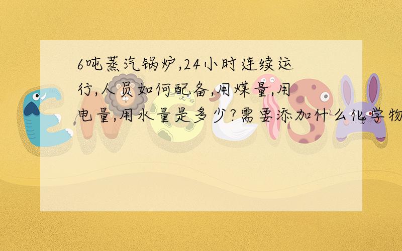 6吨蒸汽锅炉,24小时连续运行,人员如何配备,用煤量,用电量,用水量是多少?需要添加什么化学物质?