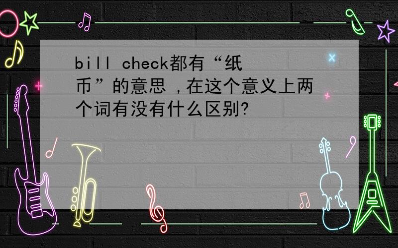 bill check都有“纸币”的意思 ,在这个意义上两个词有没有什么区别?