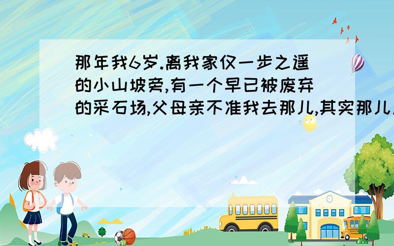 那年我6岁.离我家仅一步之遥的小山坡旁,有一个早已被废弃的采石场,父母亲不准我去那儿,其实那儿风景十分迷人.一个夏天的下午,我随一群小伙伴偷偷上那儿去了.就在我们穿越了一条僻静