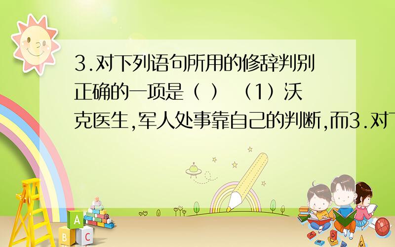 3.对下列语句所用的修辞判别正确的一项是（ ） （1）沃克医生,军人处事靠自己的判断,而3.对下列语句所用的修辞判别正确的一项是（ ）（1）沃克医生,军人处事靠自己的判断,而不是老太婆