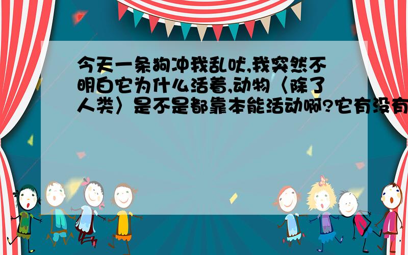 今天一条狗冲我乱吠,我突然不明白它为什么活着,动物〈除了人类〉是不是都靠本能活动啊?它有没有思想啊