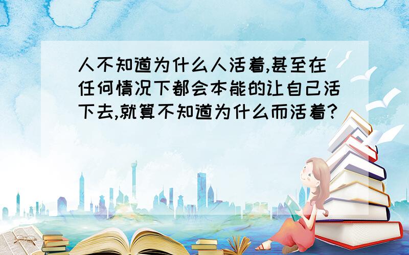 人不知道为什么人活着,甚至在任何情况下都会本能的让自己活下去,就算不知道为什么而活着?