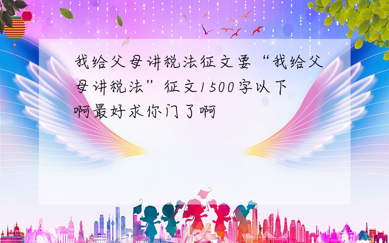 我给父母讲税法征文要“我给父母讲税法”征文1500字以下啊最好求你门了啊