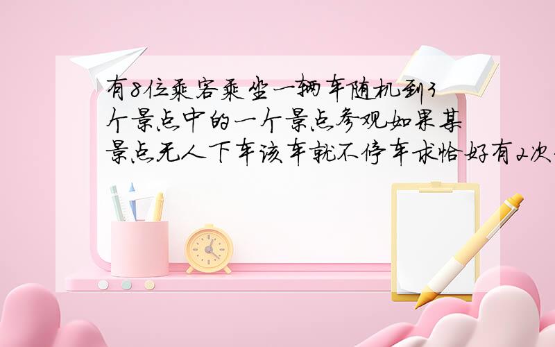 有8位乘客乘坐一辆车随机到3个景点中的一个景点参观如果某景点无人下车该车就不停车求恰好有2次停车概率