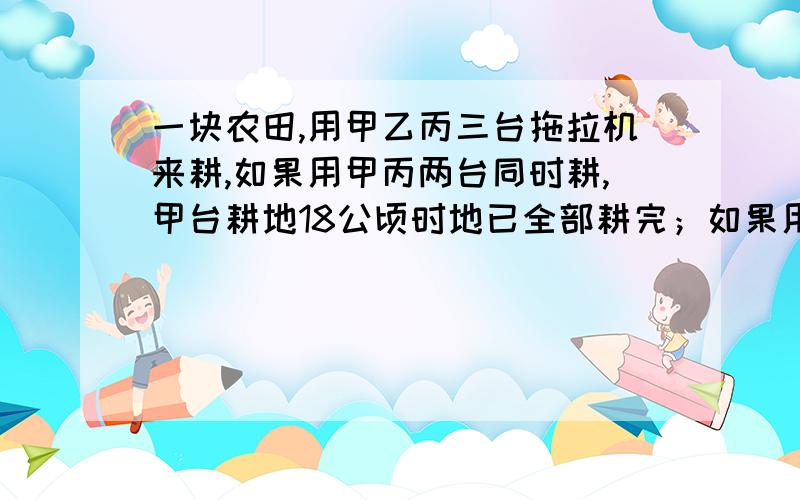 一块农田,用甲乙丙三台拖拉机来耕,如果用甲丙两台同时耕,甲台耕地18公顷时地已全部耕完；如果用乙丙两台同时耕,乙台耕地27公顷时地才全部更完.乙台每小时耕地的公顷是甲台的2倍,这块