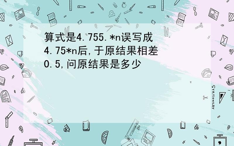 算式是4.755.*n误写成4.75*n后,于原结果相差0.5,问原结果是多少