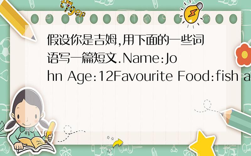 假设你是吉姆,用下面的一些词语写一篇短文.Name:John Age:12Favourite Food:fish and green beansFavourite clour:white and blackFavourite clothes:T-shirt,jeans and sneakersFavourite subjects:P.E.and Social studiesThe others:tall,strong,s