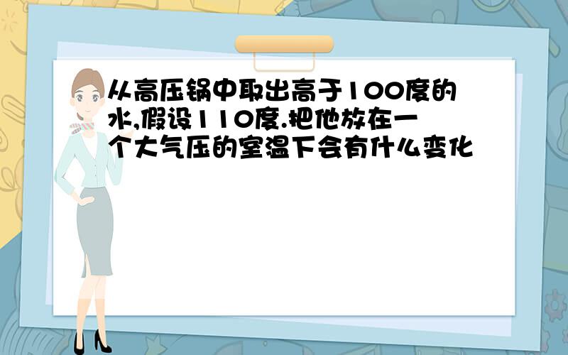 从高压锅中取出高于100度的水,假设110度.把他放在一个大气压的室温下会有什么变化