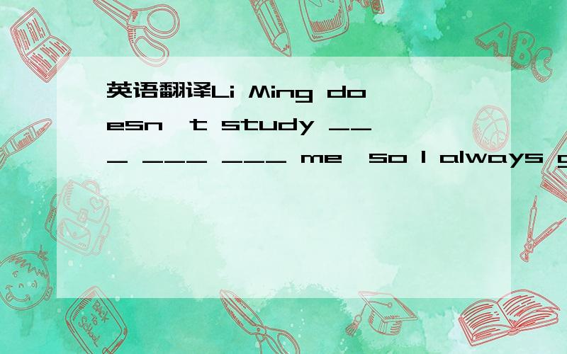 英语翻译Li Ming doesn't study ___ ___ ___ me,so I always get ____ ____.