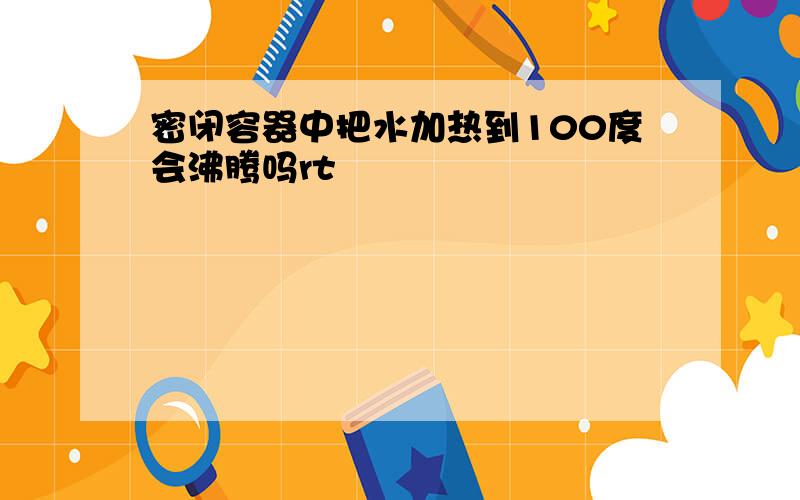 密闭容器中把水加热到100度会沸腾吗rt