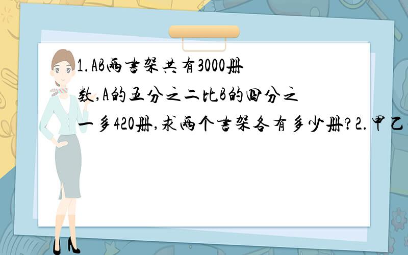 1.AB两书架共有3000册数,A的五分之二比B的四分之一多420册,求两个书架各有多少册?2.甲乙两仓库共存大米若干袋,其中甲仓存的大米袋数占总数的60%,若从乙仓去除12袋放入甲,则乙剩下的袋数占