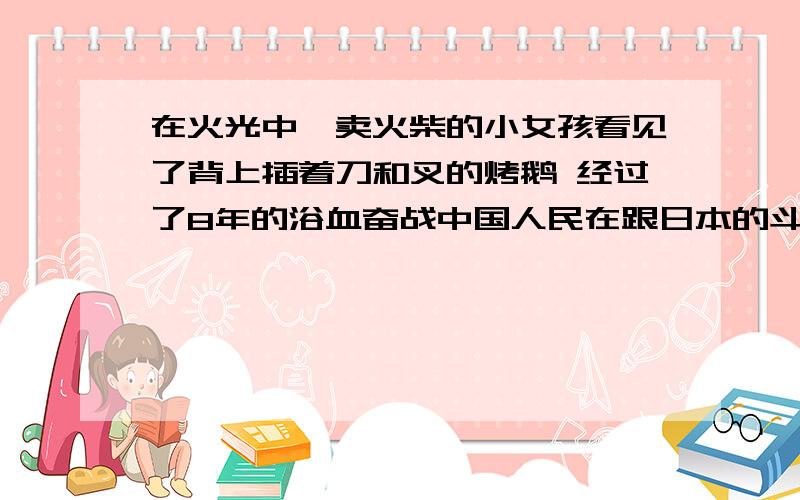 在火光中,卖火柴的小女孩看见了背上插着刀和叉的烤鹅 经过了8年的浴血奋战中国人民在跟日本的斗争中取得了胜利.缩句