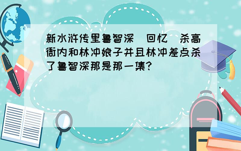 新水浒传里鲁智深（回忆）杀高衙内和林冲娘子并且林冲差点杀了鲁智深那是那一集?