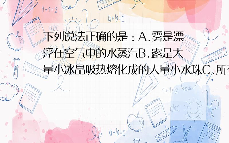 下列说法正确的是：A.雾是漂浮在空气中的水蒸汽B.露是大量小冰晶吸热熔化成的大量小水珠C.所有气体在温度降到足够低时都能液化D.用压缩体积的办法可以使所有气体液化.