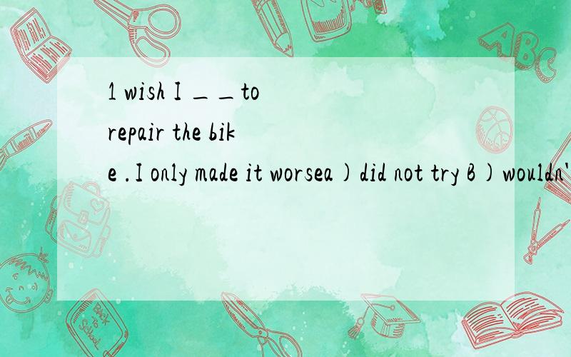 1 wish I __to repair the bike .I only made it worsea)did not try B)wouldn't try c) had not tried d) wouldn't have tried 2 she__it ,beacuse she was not on the spot thena)shouldn't have done b) wouldn't have done c)mustn't have done d)couldn't have don