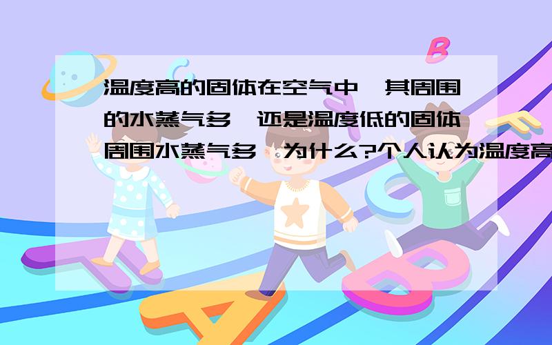 温度高的固体在空气中,其周围的水蒸气多,还是温度低的固体周围水蒸气多,为什么?个人认为温度高的物体周围聚集的水蒸气少于温度低的物体周围,请问正确吗?请说明原因可能说得不是很详