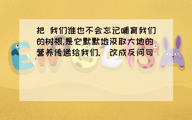 把 我们谁也不会忘记哺育我们的树根,是它默默地汲取大地的营养传递给我们.（改成反问句）