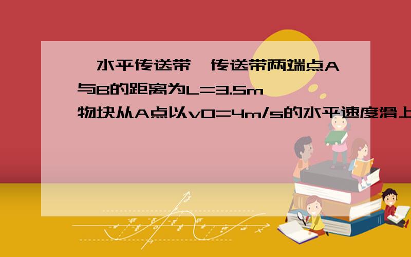 一水平传送带,传送带两端点A与B的距离为L=3.5m,一物块从A点以v0=4m/s的水平速度滑上传动带,设物块与传送带间的动摩擦因数为μ=0.1,（g=10N/kg).(1)若传送带静止,求物块离开B点是的速度.（2）若传