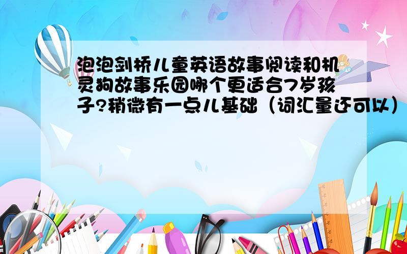 泡泡剑桥儿童英语故事阅读和机灵狗故事乐园哪个更适合7岁孩子?稍微有一点儿基础（词汇量还可以）.